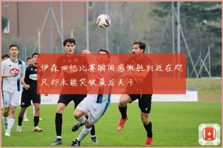 伊森回忆比赛瞬间感慨胜利近在咫尺却未能突破最后关卡