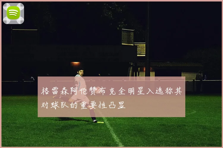 格雷森阿伦赞布克全明星入选称其对球队的重要性凸显