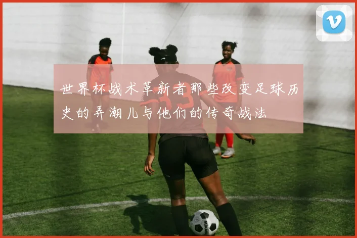 世界杯战术革新者那些改变足球历史的弄潮儿与他们的传奇战法