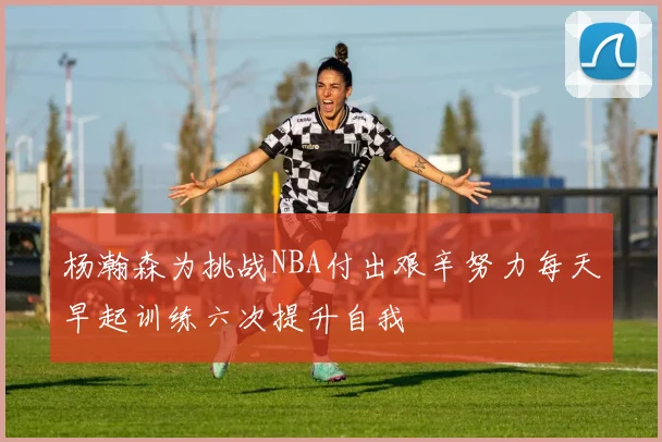 杨瀚森为挑战NBA付出艰辛努力每天早起训练六次提升自我