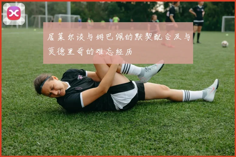 居莱尔谈与姆巴佩的默契配合及与莫德里奇的难忘经历