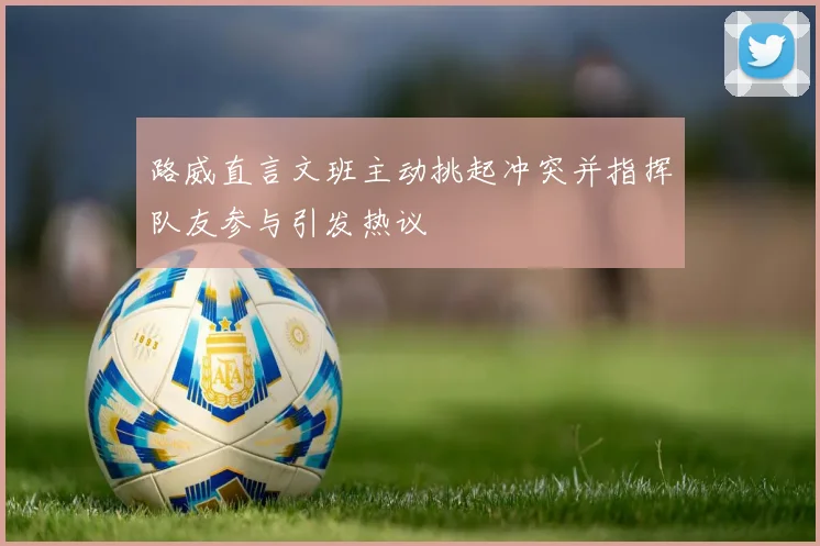 路威直言文班主动挑起冲突并指挥队友参与引发热议