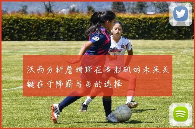 沃西分析詹姆斯在洛杉矶的未来关键在于降薪与否的选择