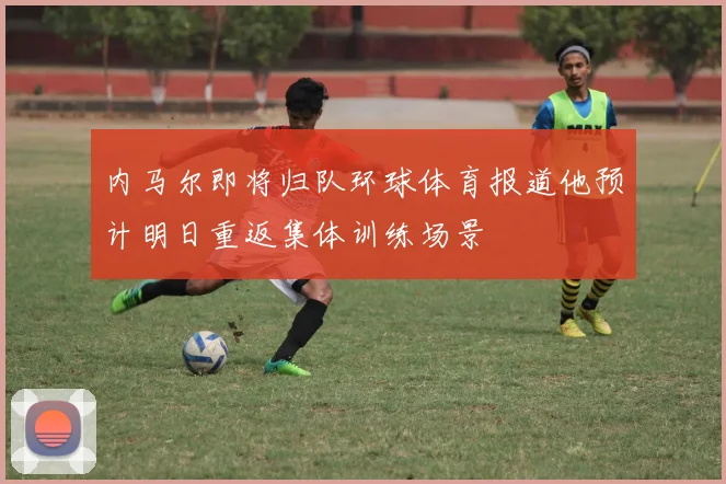 内马尔即将归队环球体育报道他预计明日重返集体训练场景
