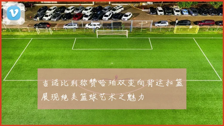 吉诺比利称赞哈珀双变向背运扣篮展现绝美篮球艺术之魅力