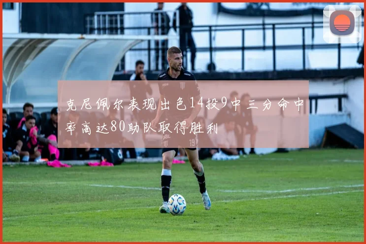 克尼佩尔表现出色14投9中三分命中率高达80助队取得胜利