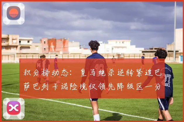 积分榜动态：皇马绝杀逆转紧追巴萨巴列卡诺险境仅领先降级区一分