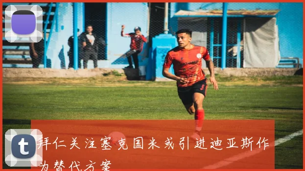 拜仁关注塞克国米或引进迪亚斯作为替代方案