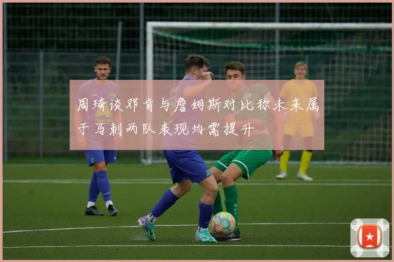 周琦谈邓肯与詹姆斯对比称未来属于马刺两队表现均需提升
