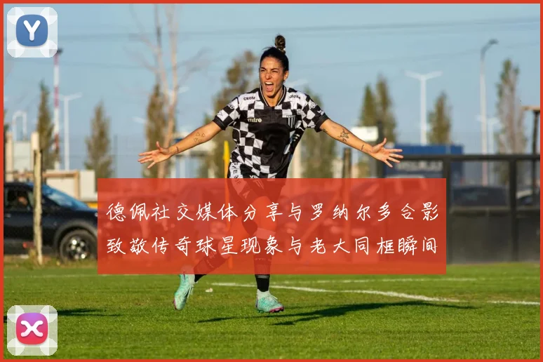 德佩社交媒体分享与罗纳尔多合影致敬传奇球星现象与老大同框瞬间