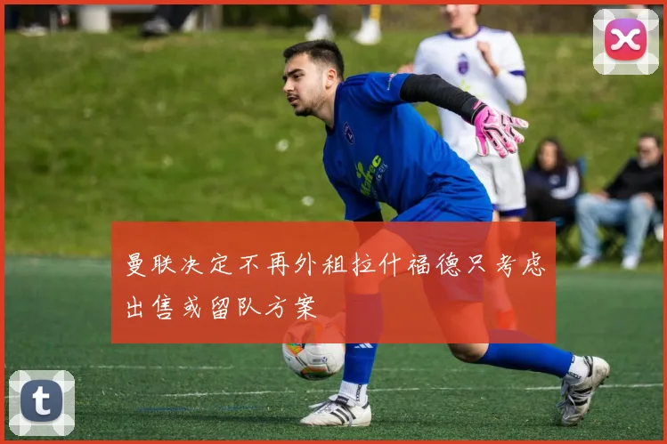 曼联决定不再外租拉什福德只考虑出售或留队方案