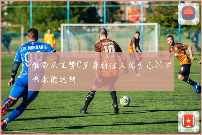 维蒂尼亚赞C罗身材惊人称自己26岁也未能达到