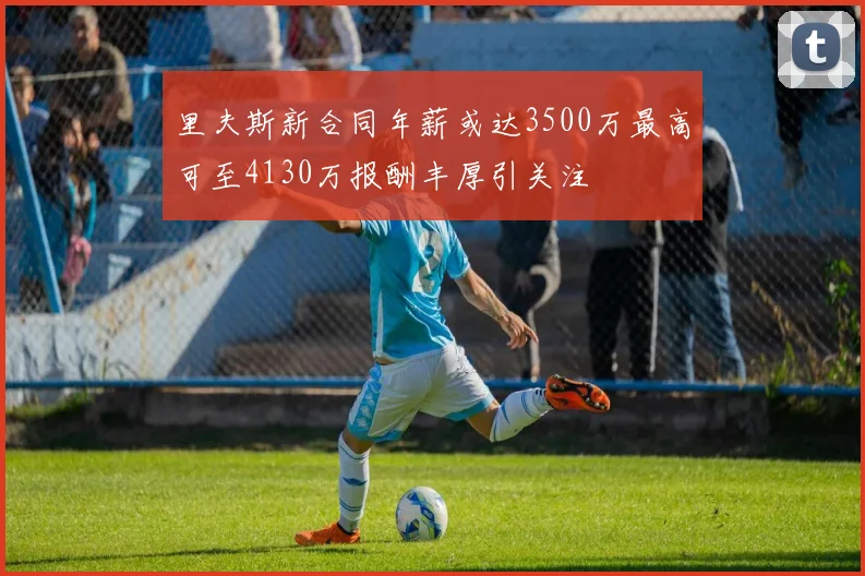 里夫斯新合同年薪或达3500万最高可至4130万报酬丰厚引关注