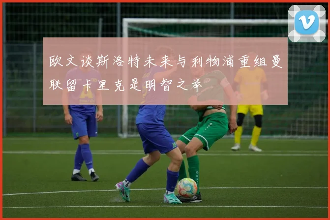 欧文谈斯洛特未来与利物浦重组曼联留卡里克是明智之举
