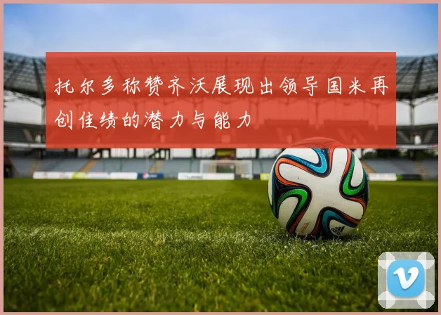 托尔多称赞齐沃展现出领导国米再创佳绩的潜力与能力