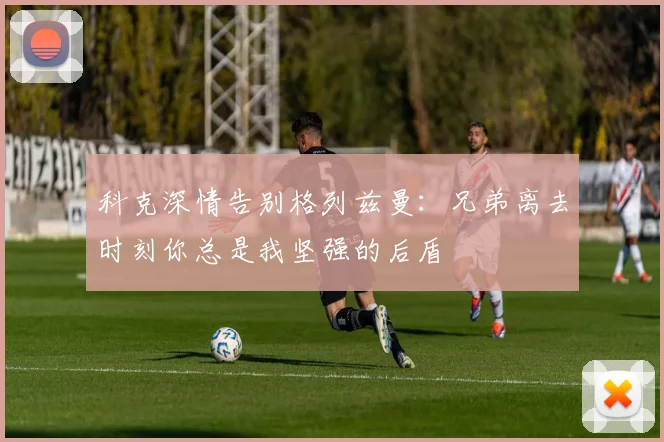 科克深情告别格列兹曼：兄弟离去时刻你总是我坚强的后盾