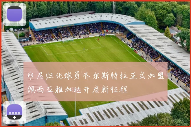 印尼归化球员齐尔斯特拉正式加盟佩西亚雅加达开启新征程