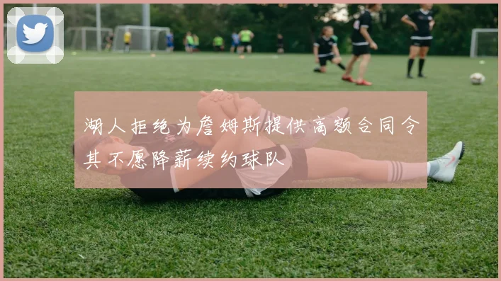 湖人拒绝为詹姆斯提供高额合同令其不愿降薪续约球队