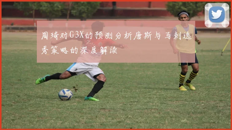 周琦对G3X的预测分析唐斯与马刺选秀策略的深度解读