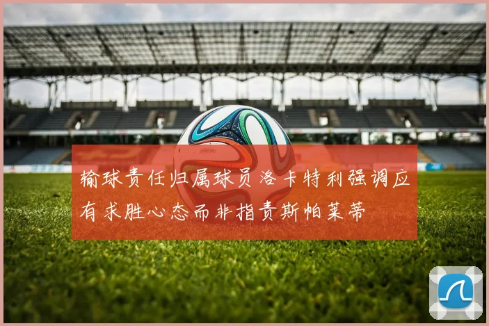 输球责任归属球员洛卡特利强调应有求胜心态而非指责斯帕莱蒂