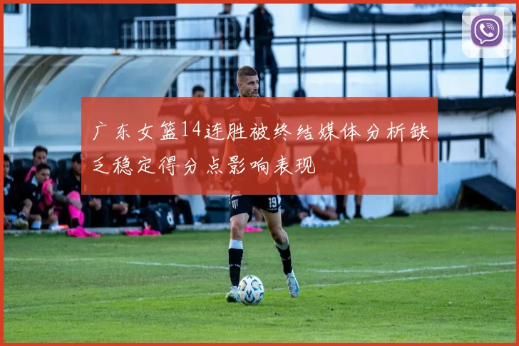 广东女篮14连胜被终结媒体分析缺乏稳定得分点影响表现