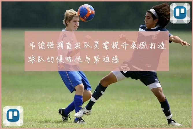 韦德强调首发队员需提升表现打造球队的侵略性与紧迫感