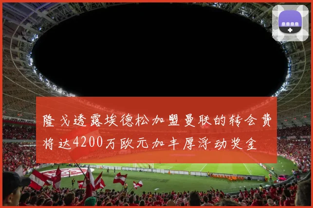 隆戈透露埃德松加盟曼联的转会费将达4200万欧元加丰厚浮动奖金