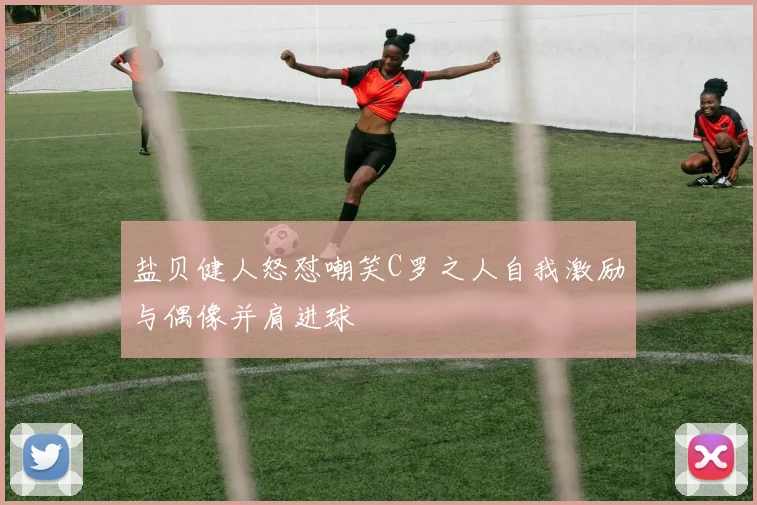盐贝健人怒怼嘲笑C罗之人自我激励与偶像并肩进球