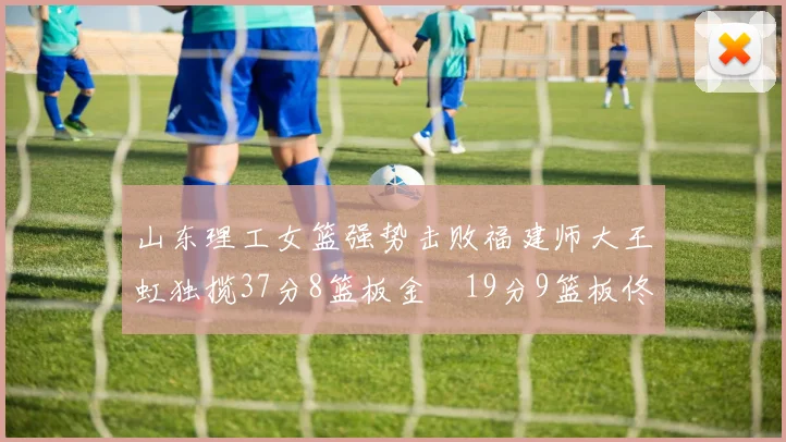 山东理工女篮强势击败福建师大王虹独揽37分8篮板金喆19分9篮板佟欣芷21分6篮板